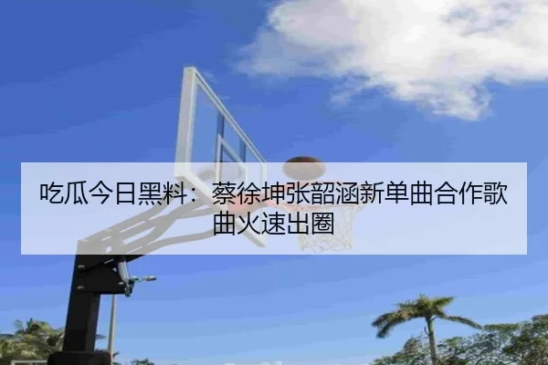 吃瓜今日黑料：蔡徐坤张韶涵新单曲合作歌曲火速出圈